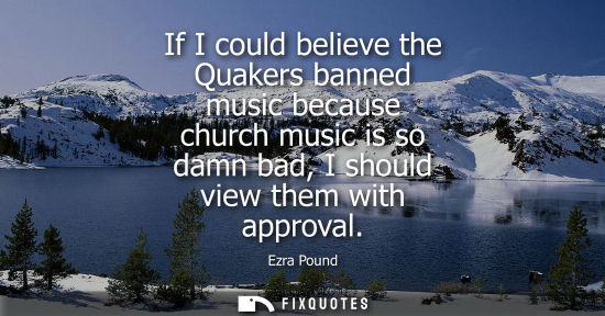 Small: If I could believe the Quakers banned music because church music is so damn bad, I should view them with appro