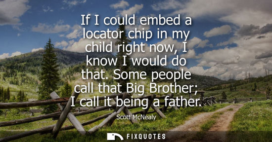 Small: If I could embed a locator chip in my child right now, I know I would do that. Some people call that Bi