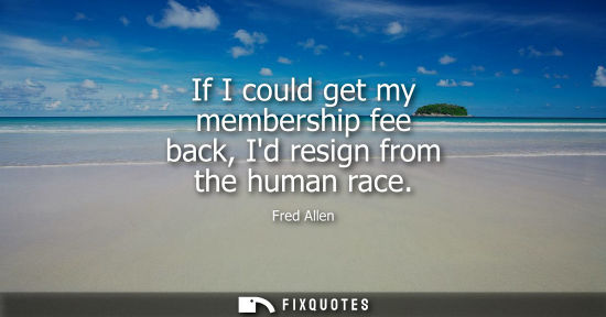 Small: If I could get my membership fee back, Id resign from the human race