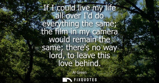 Small: If I could live my life all over Id do everything the same the film in my camera would remain the same 