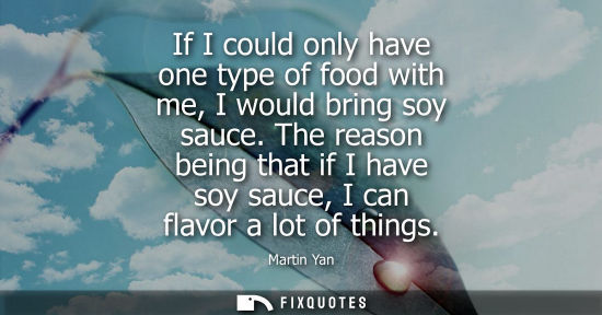 Small: If I could only have one type of food with me, I would bring soy sauce. The reason being that if I have