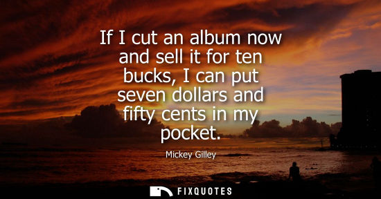 Small: If I cut an album now and sell it for ten bucks, I can put seven dollars and fifty cents in my pocket