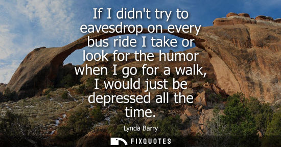 Small: If I didnt try to eavesdrop on every bus ride I take or look for the humor when I go for a walk, I woul