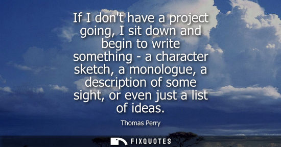 Small: If I dont have a project going, I sit down and begin to write something - a character sketch, a monolog
