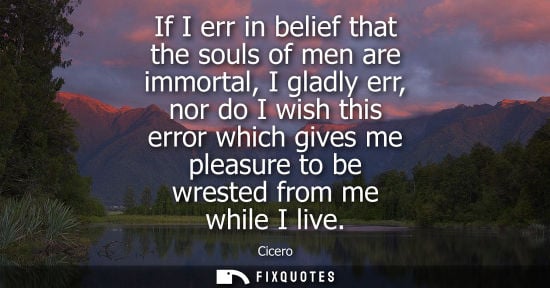 Small: If I err in belief that the souls of men are immortal, I gladly err, nor do I wish this error which gives me p