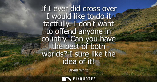Small: If I ever did cross over I would like to do it tactfully. I dont want to offend anyone in country.