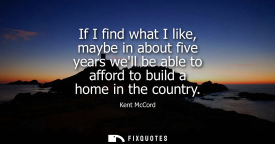 Small: If I find what I like, maybe in about five years well be able to afford to build a home in the country