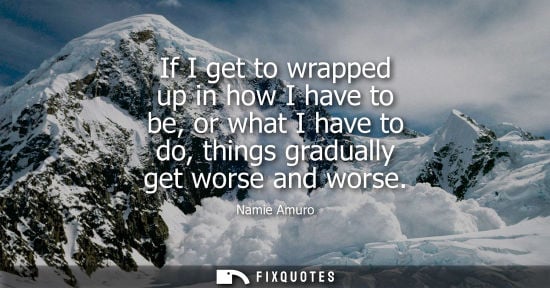 Small: If I get to wrapped up in how I have to be, or what I have to do, things gradually get worse and worse