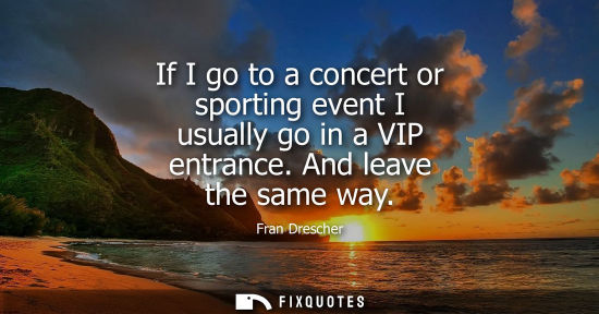 Small: If I go to a concert or sporting event I usually go in a VIP entrance. And leave the same way