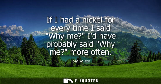 Small: If I had a nickel for every time I said Why me? Id have probably said Why me? more often