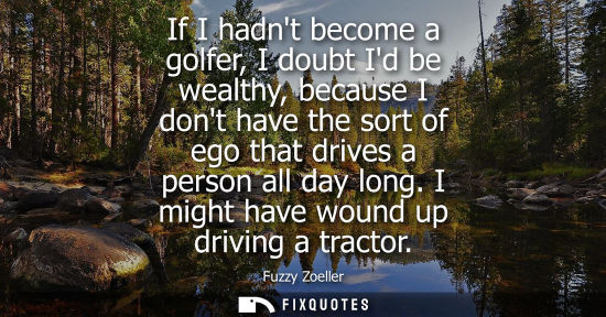 Small: If I hadnt become a golfer, I doubt Id be wealthy, because I dont have the sort of ego that drives a pe