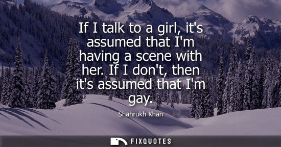 Small: If I talk to a girl, its assumed that Im having a scene with her. If I dont, then its assumed that Im g