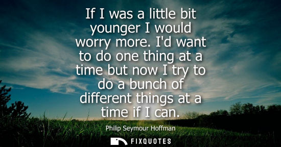 Small: If I was a little bit younger I would worry more. Id want to do one thing at a time but now I try to do