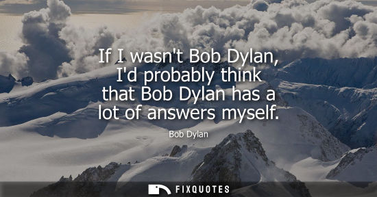 Small: If I wasnt Bob Dylan, Id probably think that Bob Dylan has a lot of answers myself