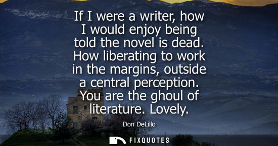 Small: If I were a writer, how I would enjoy being told the novel is dead. How liberating to work in the margi
