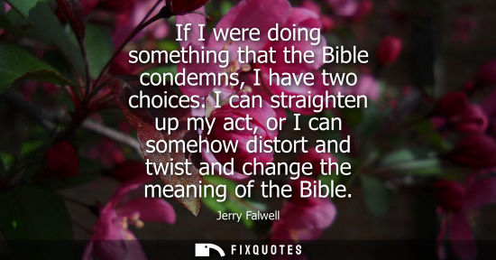 Small: If I were doing something that the Bible condemns, I have two choices. I can straighten up my act, or I can so