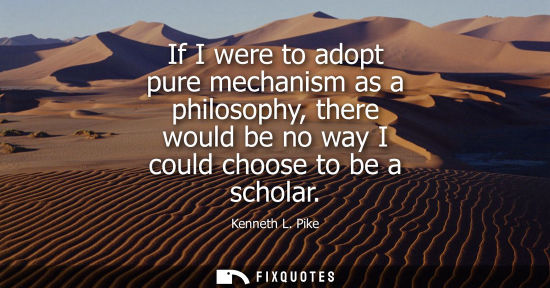 Small: If I were to adopt pure mechanism as a philosophy, there would be no way I could choose to be a scholar