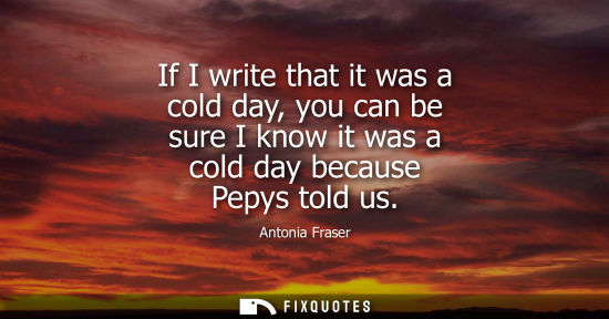 Small: If I write that it was a cold day, you can be sure I know it was a cold day because Pepys told us