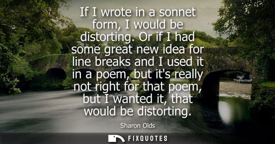 Small: If I wrote in a sonnet form, I would be distorting. Or if I had some great new idea for line breaks and