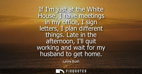 Small: If Im just at the White House, I have meetings in my office, I sign letters, I plan different things.
