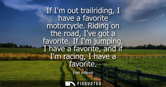 Small: If Im out trailriding, I have a favorite motorcycle. Riding on the road, Ive got a favorite. If Im jump