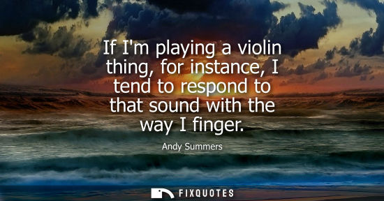Small: If Im playing a violin thing, for instance, I tend to respond to that sound with the way I finger