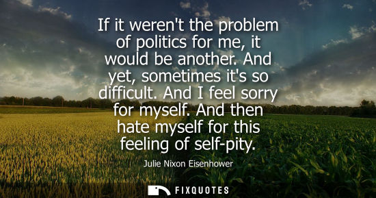 Small: If it werent the problem of politics for me, it would be another. And yet, sometimes its so difficult. 