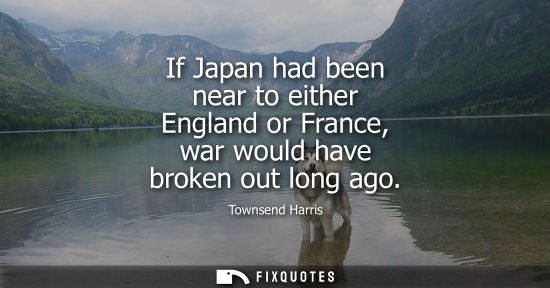 Small: If Japan had been near to either England or France, war would have broken out long ago