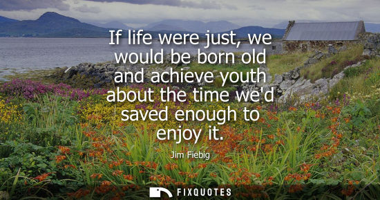 Small: If life were just, we would be born old and achieve youth about the time wed saved enough to enjoy it
