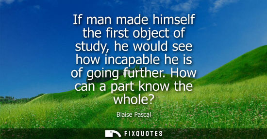 Small: If man made himself the first object of study, he would see how incapable he is of going further. How c