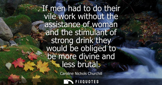 Small: If men had to do their vile work without the assistance of woman and the stimulant of strong drink they