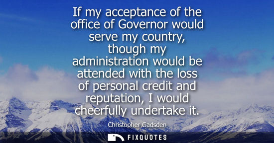 Small: If my acceptance of the office of Governor would serve my country, though my administration would be at
