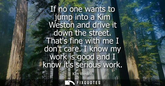 Small: If no one wants to jump into a Kim Weston and drive it down the street. Thats fine with me I dont care. I know