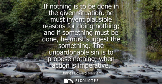 Small: If nothing is to be done in the given situation, he must invent plausible reasons for doing nothing and