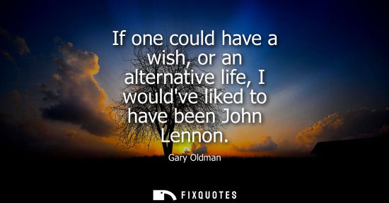 Small: If one could have a wish, or an alternative life, I wouldve liked to have been John Lennon
