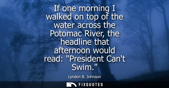 Small: If one morning I walked on top of the water across the Potomac River, the headline that afternoon would read: 