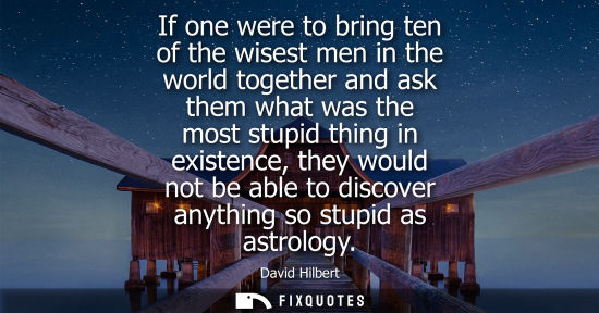 Small: If one were to bring ten of the wisest men in the world together and ask them what was the most stupid 