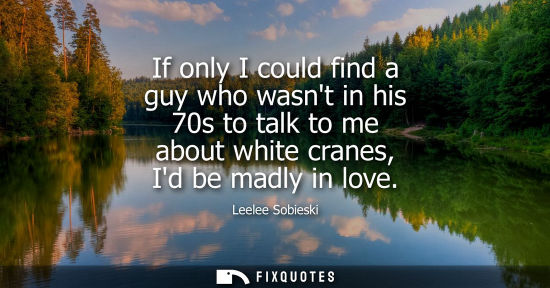 Small: If only I could find a guy who wasnt in his 70s to talk to me about white cranes, Id be madly in love