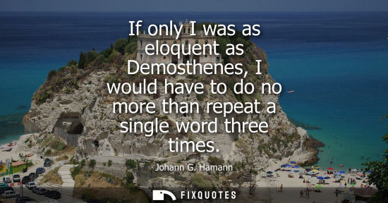 Small: If only I was as eloquent as Demosthenes, I would have to do no more than repeat a single word three ti