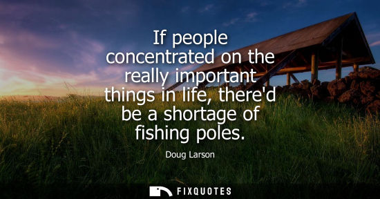 Small: If people concentrated on the really important things in life, thered be a shortage of fishing poles