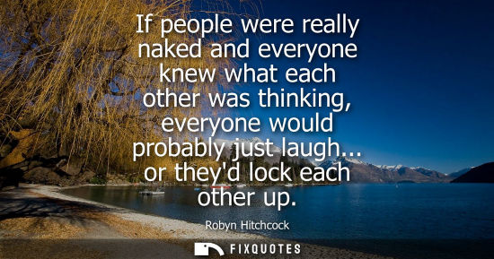 Small: If people were really naked and everyone knew what each other was thinking, everyone would probably jus