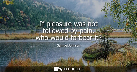 Small: If pleasure was not followed by pain, who would forbear it?