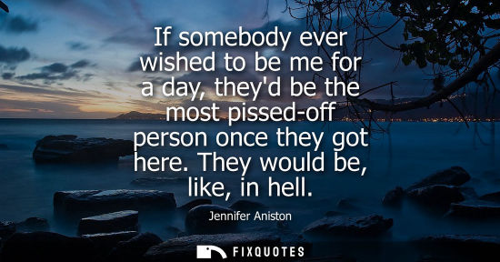 Small: If somebody ever wished to be me for a day, theyd be the most pissed-off person once they got here. The