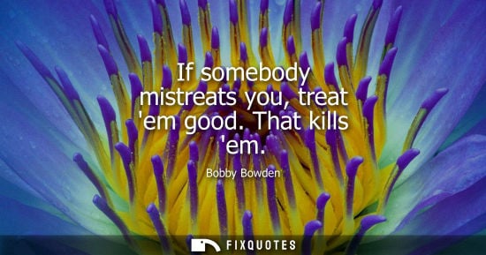 Small: If somebody mistreats you, treat em good. That kills em