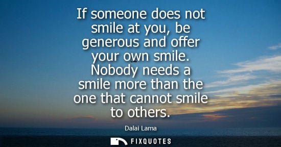 Small: If someone does not smile at you, be generous and offer your own smile. Nobody needs a smile more than the one