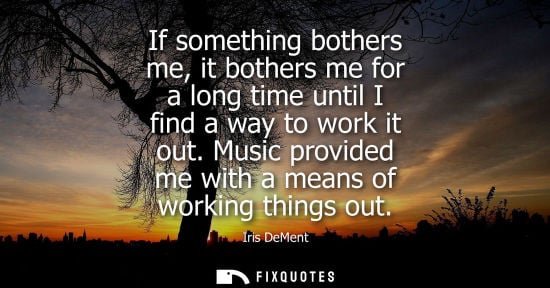 Small: If something bothers me, it bothers me for a long time until I find a way to work it out. Music provide