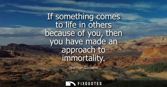 Small: If something comes to life in others because of you, then you have made an approach to immortality