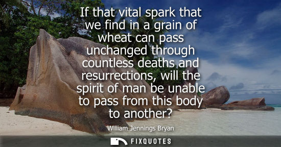 Small: If that vital spark that we find in a grain of wheat can pass unchanged through countless deaths and re