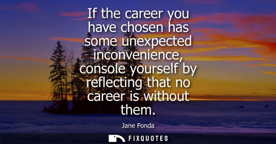 Small: If the career you have chosen has some unexpected inconvenience, console yourself by reflecting that no
