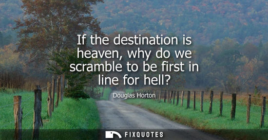 Small: If the destination is heaven, why do we scramble to be first in line for hell? - Douglas Horton